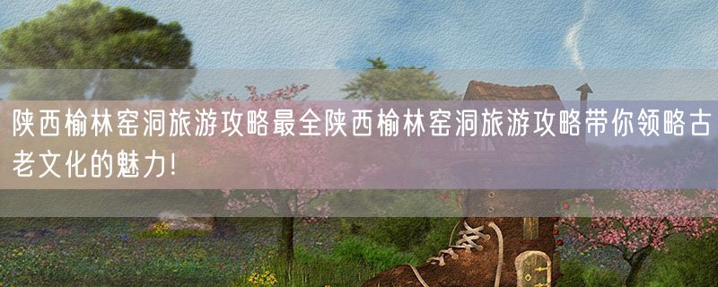 陕西榆林窑洞旅游攻略最全陕西榆林窑洞旅游攻略带你领略古老文化的魅力！