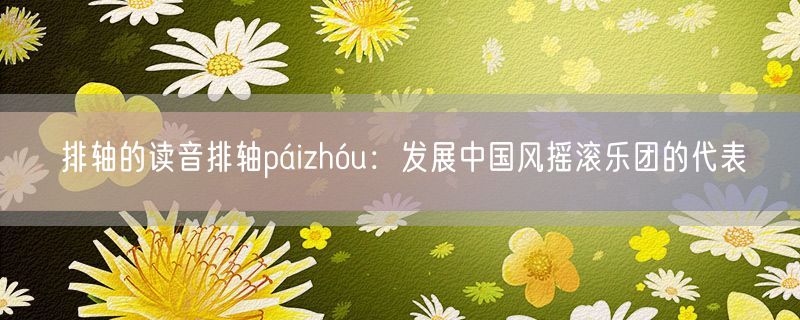 排轴的读音排轴páizhóu：发展中国风摇滚乐团的代表
