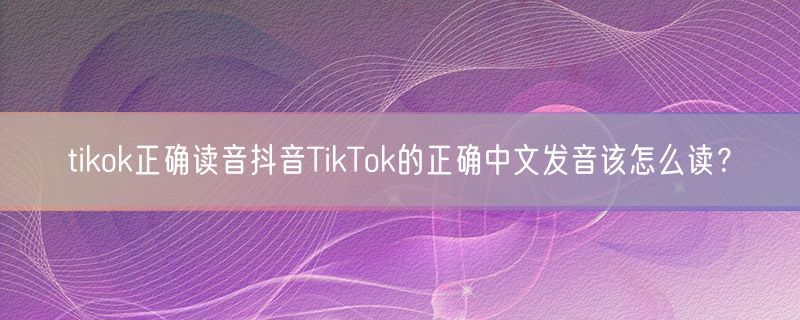 tikok正确读音抖音TikTok的正确中文发音该怎么读？